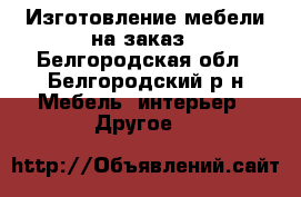 Изготовление мебели на заказ - Белгородская обл., Белгородский р-н Мебель, интерьер » Другое   